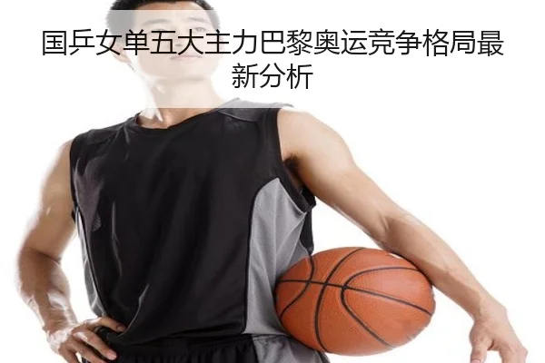 国乒女单五大主力巴黎奥运竞争格局最新分析