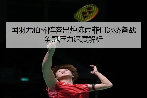 国羽尤伯杯阵容出炉陈雨菲何冰娇备战争冠压力深度解析
